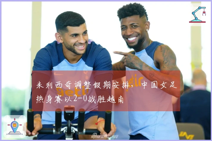 米利西奇调整假期安排，中国女足热身赛以2-0战胜越南