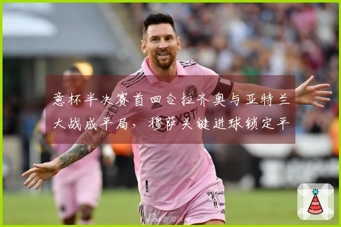 意杯半决赛首回合拉齐奥与亚特兰大战成平局，穆萨关键进球锁定平分