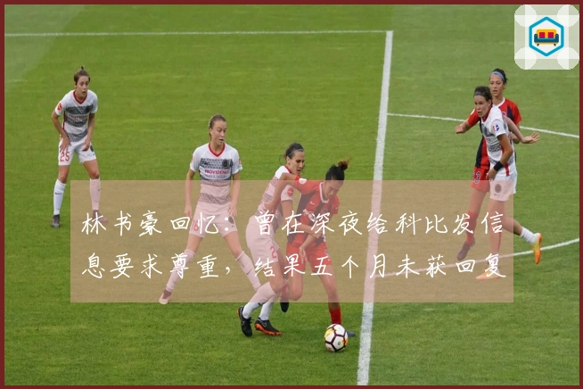 林书豪回忆：曾在深夜给科比发信息要求尊重，结果五个月未获回复