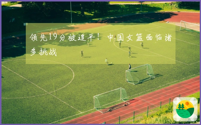 领先19分被追平！中国女篮面临诸多挑战