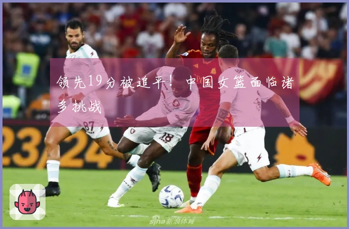 领先19分被追平！中国女篮面临诸多挑战
