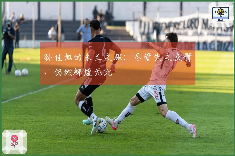 孙佳旭的米兰之旅：尽管失之交臂，仍然辉煌无比