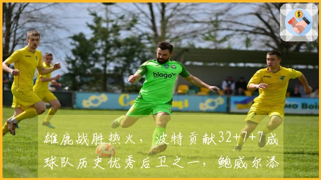 雄鹿战胜热火，波特贡献32+7+7成球队历史优秀后卫之一，鲍威尔添26分