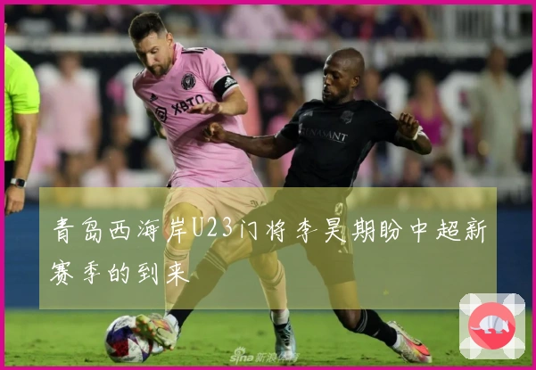 青岛西海岸U23门将李昊期盼中超新赛季的到来