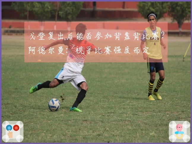 戈登复出后能否参加背靠背比赛？阿德尔曼：视乎比赛强度而定