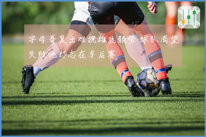 字母哥复出难挽雄鹿颓势 球队渴望失败他却志在季后赛