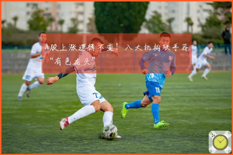 A股上涨逻辑不变！八大机构联手荐“有色龙头”