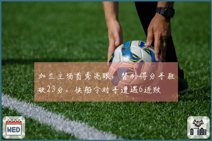 加兰主场首秀亮眼，替补得分手狂砍23分，快船令对手遭遇6连败