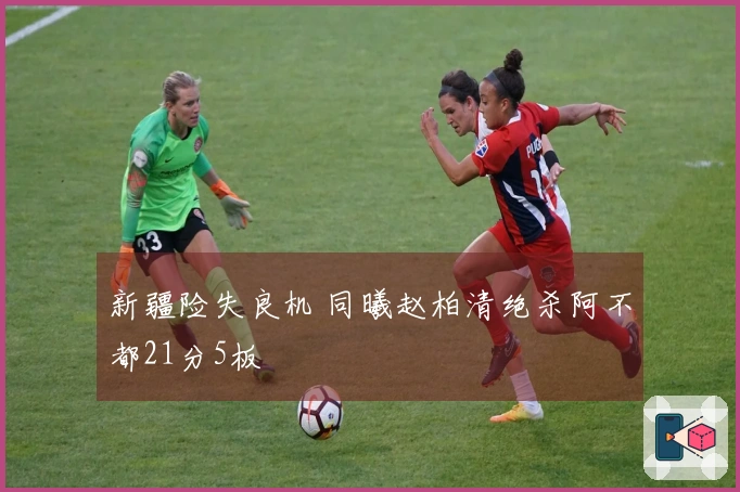 新疆险失良机 同曦赵柏清绝杀阿不都21分5板