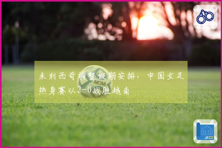 米利西奇调整假期安排，中国女足热身赛以2-0战胜越南