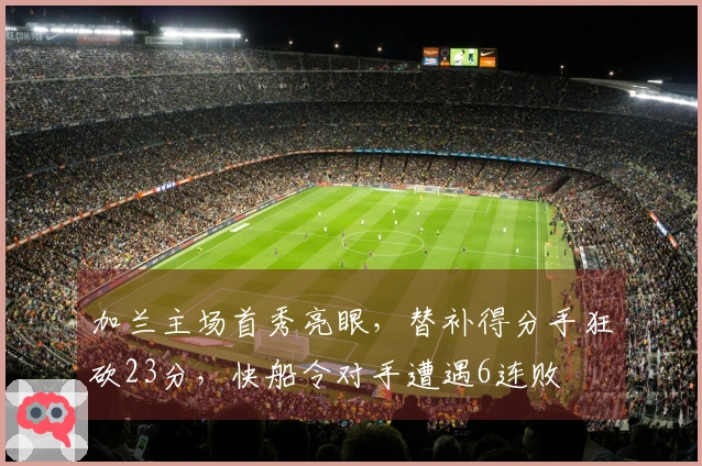 加兰主场首秀亮眼，替补得分手狂砍23分，快船令对手遭遇6连败