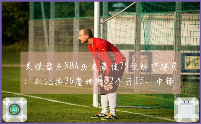 美媒盘点NBA历史最佳79位防守球员：科比排36詹姆斯32乔丹15，中锋包揽前两名
