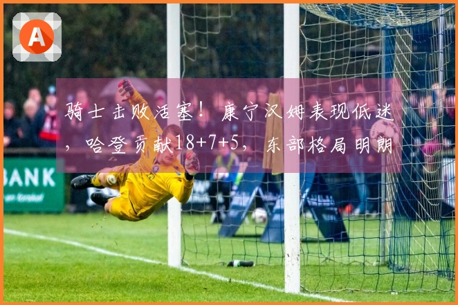 骑士击败活塞！康宁汉姆表现低迷，哈登贡献18+7+5，东部格局明朗