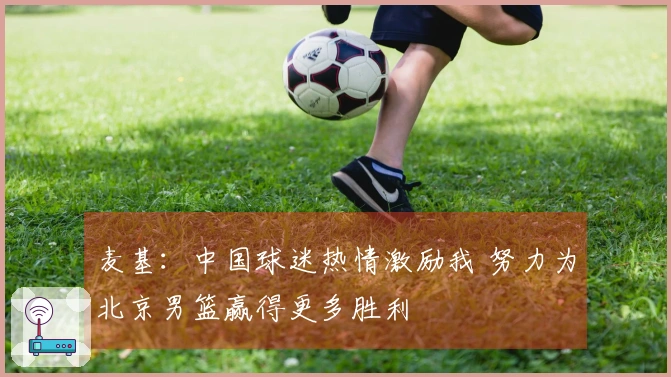 麦基：中国球迷热情激励我 努力为北京男篮赢得更多胜利