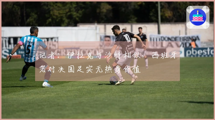 记者：伊拉克与沙特相似，西班牙若对决国足实无热身价值
