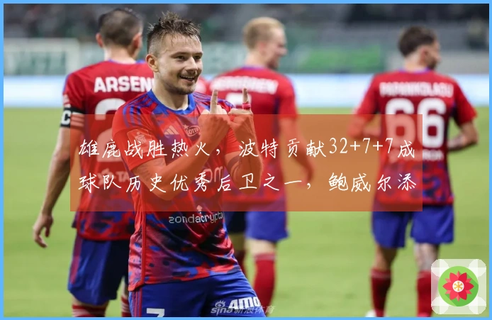 雄鹿战胜热火，波特贡献32+7+7成球队历史优秀后卫之一，鲍威尔添26分